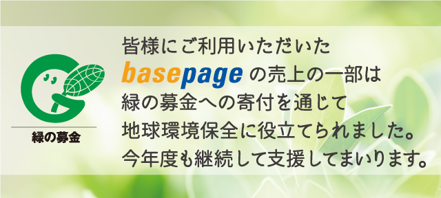 緑の募金 皆様にご利用いただいたbasepageの売上の一部は緑の募金への寄付を通じて地球環境保全に役立てられました。今年度も継続して支援してまいります。